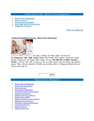Similar Articles Under - Business Process Management
 Business Process Management
 What is a Process ?
 Process Driven Organizations
 From People Driven to Process Driven
 Components of a Process
VIEW ALL ARTICLES
Authorship/Referencing - About the Author(s)
The article is Written By “Prachi Juneja” and Reviewed
By Management Study Guide Content Team. MSG Content Team comprises experienced Faculty
Member, Professionals and Subject Matter Experts. We are a ISO 2001:2015 Certified Education
Provider. To Know more, click on About Us. The use of this material is free for learning and education
purpose. Please reference authorship of content used, including link(s) to ManagementStudyGuide.com
and the content page url.
Search
Business Process Management
 Business Process Management
 People Driven Organizations
 What is a Process ?
 Process Driven Organizations
 From People Driven to Process Driven
 Components of a Process
 Fredrick Taylor View on Process
 Japanese View on BPM
 Hammer & Champy’s View on Process
 Different Levels of a Process
 Operational / Transactional Processes
 Control based Processes
 Strategic Processes
 Aligning all Processes
 
