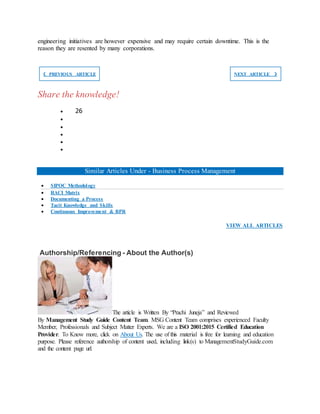 engineering initiatives are however expensive and may require certain downtime. This is the
reason they are resented by many corporations.
❮ PREVIOUS ARTICLE NEXT ARTICLE ❯
Share the knowledge!
 26





Similar Articles Under - Business Process Management
 SIPOC Methodology
 RACI Matrix
 Documenting a Process
 Tacit Knowledge and Skills
 Continuous Improvement & BPR
VIEW ALL ARTICLES
Authorship/Referencing - About the Author(s)
The article is Written By “Prachi Juneja” and Reviewed
By Management Study Guide Content Team. MSG Content Team comprises experienced Faculty
Member, Professionals and Subject Matter Experts. We are a ISO 2001:2015 Certified Education
Provider. To Know more, click on About Us. The use of this material is free for learning and education
purpose. Please reference authorship of content used, including link(s) to ManagementStudyGuide.com
and the content page url.
 