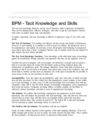 5. BPM - Tacit Knowledge and Skills
BPM - Tacit Knowledge and Skills
The way tacit knowledge functions and the way IT functions make it inherently incompatible.
They are two fundamentally different techniques. One relies on gut feel and intuition whereas
other relies on explicit detail, logic and rationality.
To further understand why tacit knowledge is difficult to implement using IT, let’s look at the
details:
The Way IT Functions: IT is nothing but efficient and fast storage and transfer of information.
However to store anything in a computer as well as to get it to analyse, the instructions have to
be comprehensive and explicit. In case they are not, the program starts behaving in unexpected
ways and is said to have a “bug”. Computers function only on explicit detail once the method for
their analysis has been clearly specified.
The Way Tacit Knowledge Functions: Tacit knowledge on the other hand refers to knowledge
gained by an individual through education and experience that they are not explicitly aware of.
Consider the case of a manager, who can recognise the motivation of people and can speak to
them in a way that makes the worker feel that his/her goals are being achieved along with
achievement of organization goals. The manager inherently knows what kind of person he is
speaking to. But if you ask them to document what makes them come to the conclusion, they will
not be able to. Neither can they draw an exhaustive list of the types of people that are possible to
come across. In fact, no one can draw out such a list!
Incompatibility: Now, this makes the incompatibility quite clear. One relies on detail, the other
does not have any detail. It is like a black box. But organizations cannot continue to turn a blind
eye to tacit knowledge. In many cases, it is this tacit knowledge that is providing them with the
competitive edge. This is why the whole domain of knowledge management across organizations
have come into picture. Companies are losing billions of dollars annually for the failure to
effectively harness knowledge and make it a part of organizational knowledge.
The Solution: The solution that knowledge management has proposed is to have trained
individuals who will shadow the personnel with tacit knowledge. They will interview them and
observe them in action. They will they draw out a detailed mental map of the way these
personnel perform tasks. This can then be used by IT. The bottom line is that tacit knowledge
will be converted to explicit knowledge before it is used by IT.
The Problem with the Solution: The problems with this are manifold:
Firstly the entire solution depends on the expertise of the mind mapping individual. If he is not
skilful enough (and we have no way to verify), the whole exercise becomes futile. This is against
the basic principles of being process driven as opposed to being people driven.
 