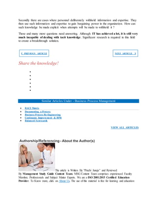 Secondly there are cases where personnel deliberately withhold information and expertise. They
then use such information and expertise to gain bargaining power in the organization. How can
such knowledge be made explicit when attempts will be made to withhold it ?
These and many more questions need answering. Although IT has achieved a lot, it is still very
much incapable of dealing with tacit knowledge. Significant research is required in this field
to create a breakthrough solution.
❮ PREVIOUS ARTICLE NEXT ARTICLE ❯
Share the knowledge!






Similar Articles Under - Business Process Management
 RACI Matrix
 Documenting a Process
 Business Process Re-Engineering
 Continuous Improvement & BPR
 Balanced Scorecards
VIEW ALL ARTICLES
Authorship/Referencing - About the Author(s)
The article is Written By “Prachi Juneja” and Reviewed
By Management Study Guide Content Team. MSG Content Team comprises experienced Faculty
Member, Professionals and Subject Matter Experts. We are a ISO 2001:2015 Certified Education
Provider. To Know more, click on About Us. The use of this material is free for learning and education
 