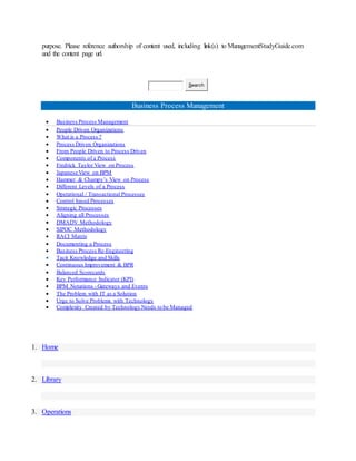 purpose. Please reference authorship of content used, including link(s) to ManagementStudyGuide.com
and the content page url.
Search
Business Process Management
 Business Process Management
 People Driven Organizations
 What is a Process ?
 Process Driven Organizations
 From People Driven to Process Driven
 Components of a Process
 Fredrick Taylor View on Process
 Japanese View on BPM
 Hammer & Champy’s View on Process
 Different Levels of a Process
 Operational / Transactional Processes
 Control based Processes
 Strategic Processes
 Aligning all Processes
 DMADV Methodology
 SIPOC Methodology
 RACI Matrix
 Documenting a Process
 Business Process Re-Engineering
 Tacit Knowledge and Skills
 Continuous Improvement & BPR
 Balanced Scorecards
 Key Performance Indicator (KPI)
 BPM Notations - Gateways and Events
 The Problem with IT as a Solution
 Urge to Solve Problems with Technology
 Complexity Created by Technology Needs to be Managed
1. Home
2. Library
3. Operations
 
