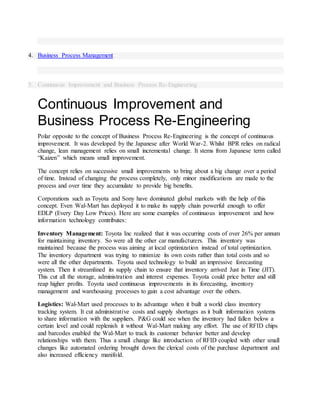 4. Business Process Management
5. Continuous Improvement and Business Process Re-Engineering
Continuous Improvement and
Business Process Re-Engineering
Polar opposite to the concept of Business Process Re-Engineering is the concept of continuous
improvement. It was developed by the Japanese after World War-2. Whilst BPR relies on radical
change, lean management relies on small incremental change. It stems from Japanese term called
“Kaizen” which means small improvement.
The concept relies on successive small improvements to bring about a big change over a period
of time. Instead of changing the process completely, only minor modifications are made to the
process and over time they accumulate to provide big benefits.
Corporations such as Toyota and Sony have dominated global markets with the help of this
concept. Even Wal-Mart has deployed it to make its supply chain powerful enough to offer
EDLP (Every Day Low Prices). Here are some examples of continuous improvement and how
information technology contributes:
Inventory Management: Toyota Inc realized that it was occurring costs of over 26% per annum
for maintaining inventory. So were all the other car manufacturers. This inventory was
maintained because the process was aiming at local optimization instead of total optimization.
The inventory department was trying to minimize its own costs rather than total costs and so
were all the other departments. Toyota used technology to build an impressive forecasting
system. Then it streamlined its supply chain to ensure that inventory arrived Just in Time (JIT).
This cut all the storage, administration and interest expenses. Toyota could price better and still
reap higher profits. Toyota used continuous improvements in its forecasting, inventory
management and warehousing processes to gain a cost advantage over the others.
Logistics: Wal-Mart used processes to its advantage when it built a world class inventory
tracking system. It cut administrative costs and supply shortages as it built information systems
to share information with the suppliers. P&G could see when the inventory had fallen below a
certain level and could replenish it without Wal-Mart making any effort. The use of RFID chips
and barcodes enabled the Wal-Mart to track its customer behavior better and develop
relationships with them. Thus a small change like introduction of RFID coupled with other small
changes like automated ordering brought down the clerical costs of the purchase department and
also increased efficiency manifold.
 