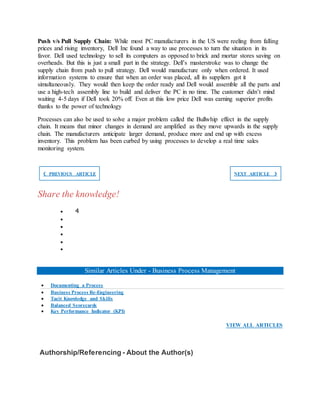 Push v/s Pull Supply Chain: While most PC manufacturers in the US were reeling from falling
prices and rising inventory, Dell Inc found a way to use processes to turn the situation in its
favor. Dell used technology to sell its computers as opposed to brick and mortar stores saving on
overheads. But this is just a small part in the strategy. Dell’s masterstroke was to change the
supply chain from push to pull strategy. Dell would manufacture only when ordered. It used
information systems to ensure that when an order was placed, all its suppliers got it
simultaneously. They would then keep the order ready and Dell would assemble all the parts and
use a high-tech assembly line to build and deliver the PC in no time. The customer didn’t mind
waiting 4-5 days if Dell took 20% off. Even at this low price Dell was earning superior profits
thanks to the power of technology
Processes can also be used to solve a major problem called the Bullwhip effect in the supply
chain. It means that minor changes in demand are amplified as they move upwards in the supply
chain. The manufacturers anticipate larger demand, produce more and end up with excess
inventory. This problem has been curbed by using processes to develop a real time sales
monitoring system.
❮ PREVIOUS ARTICLE NEXT ARTICLE ❯
Share the knowledge!
 4





Similar Articles Under - Business Process Management
 Documenting a Process
 Business Process Re-Engineering
 Tacit Knowledge and Skills
 Balanced Scorecards
 Key Performance Indicator (KPI)
VIEW ALL ARTICLES
Authorship/Referencing - About the Author(s)
 
