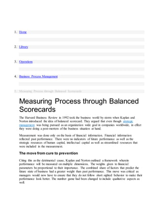 1. Home
2. Library
3. Operations
4. Business Process Management
5. Measuring Process through Balanced Scorecards
Measuring Process through Balanced
Scorecards
The Harvard Business Review in 1992 took the business world by storm when Kaplan and
Norton introduced the idea of balanced scorecard. They argued that even though strategic
management was being pursued as an organization wide goal in companies worldwide, in effect
they were doing a post-mortem of the business situation at hand.
Measurement was done only on the basis of financial information. Financial information
reflected past performance. There were no indicators of future performance as well as the
strategic resources of human capital, intellectual capital as well as streamlined resources that
were included in the measurement.
The move from cure to prevention
Citing this as the detrimental cause, Kaplan and Norton outlined a framework wherein
performance will be measured on multiple dimensions. The weights given to financial
parameters be proportional to their importance. The combined share of factors that predict the
future state of business had a greater weight than past performance. This move was critical as
managers would now have to ensure that they do not follow short sighted behavior to make their
performance look better. The number game had been changed to include qualitative aspects as
well.
 
