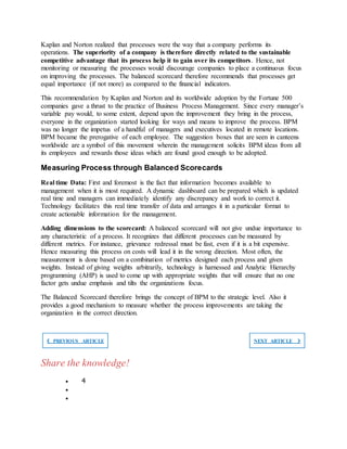 Kaplan and Norton realized that processes were the way that a company performs its
operations. The superiority of a company is therefore directly related to the sustainable
competitive advantage that its process help it to gain over its competitors. Hence, not
monitoring or measuring the processes would discourage companies to place a continuous focus
on improving the processes. The balanced scorecard therefore recommends that processes get
equal importance (if not more) as compared to the financial indicators.
This recommendation by Kaplan and Norton and its worldwide adoption by the Fortune 500
companies gave a thrust to the practice of Business Process Management. Since every manager’s
variable pay would, to some extent, depend upon the improvement they bring in the process,
everyone in the organization started looking for ways and means to improve the process. BPM
was no longer the impetus of a handful of managers and executives located in remote locations.
BPM became the prerogative of each employee. The suggestion boxes that are seen in canteens
worldwide are a symbol of this movement wherein the management solicits BPM ideas from all
its employees and rewards those ideas which are found good enough to be adopted.
Measuring Process through Balanced Scorecards
Real time Data: First and foremost is the fact that information becomes available to
management when it is most required. A dynamic dashboard can be prepared which is updated
real time and managers can immediately identify any discrepancy and work to correct it.
Technology facilitates this real time transfer of data and arranges it in a particular format to
create actionable information for the management.
Adding dimensions to the scorecard: A balanced scorecard will not give undue importance to
any characteristic of a process. It recognizes that different processes can be measured by
different metrics. For instance, grievance redressal must be fast, even if it is a bit expensive.
Hence measuring this process on costs will lead it in the wrong direction. Most often, the
measurement is done based on a combination of metrics designed each process and given
weights. Instead of giving weights arbitrarily, technology is harnessed and Analytic Hierarchy
programming (AHP) is used to come up with appropriate weights that will ensure that no one
factor gets undue emphasis and tilts the organizations focus.
The Balanced Scorecard therefore brings the concept of BPM to the strategic level. Also it
provides a good mechanism to measure whether the process improvements are taking the
organization in the correct direction.
❮ PREVIOUS ARTICLE NEXT ARTICLE ❯
Share the knowledge!
 4


 