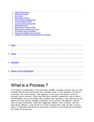  DMADV Methodology
 SIPOC Methodology
 RACI Matrix
 Documenting a Process
 Business Process Re-Engineering
 Tacit Knowledge and Skills
 Continuous Improvement & BPR
 Balanced Scorecards
 Key Performance Indicator (KPI)
 BPM Notations - Gateways and Events
 The Problem with IT as a Solution
 Urge to Solve Problems with Technology
 Complexity Created by Technology Needs to be Managed
1. Home
2. Library
3. Operations
4. Business Process Management
5. What is a Process ?
What is a Process ?
If you speak to a small business owner about their capability to manage a grocery store, you will
constantly find that they feel that they have a shortage of time. It is not uncommon for them to
erroneously omit certain activities. This negligence in turn causes bad customer service or
increased costs to customers. On the other hand there are global organizations such as Unilever
and McDonalds who are successfully able to replicate their operations at every place they go and
maintain the same premium standards of customer service each day. The difference between
these two types of operations, which have staggeringly different scales of business and even
more diverse efficiency, is the fact that one of them is people driven while the other is process
driven. To understand what the power of processes is and how it can be harnessed by a business,
let’s define the term process.
 