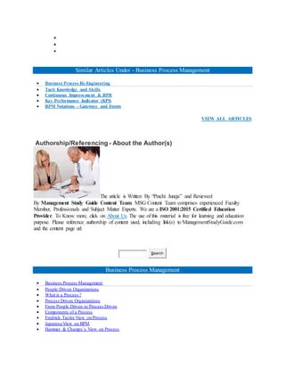 


Similar Articles Under - Business Process Management
 Business Process Re-Engineering
 Tacit Knowledge and Skills
 Continuous Improvement & BPR
 Key Performance Indicator (KPI)
 BPM Notations - Gateways and Events
VIEW ALL ARTICLES
Authorship/Referencing - About the Author(s)
The article is Written By “Prachi Juneja” and Reviewed
By Management Study Guide Content Team. MSG Content Team comprises experienced Faculty
Member, Professionals and Subject Matter Experts. We are a ISO 2001:2015 Certified Education
Provider. To Know more, click on About Us. The use of this material is free for learning and education
purpose. Please reference authorship of content used, including link(s) to ManagementStudyGuide.com
and the content page url.
Search
Business Process Management
 Business Process Management
 People Driven Organizations
 What is a Process ?
 Process Driven Organizations
 From People Driven to Process Driven
 Components of a Process
 Fredrick Taylor View on Process
 Japanese View on BPM
 Hammer & Champy’s View on Process
 