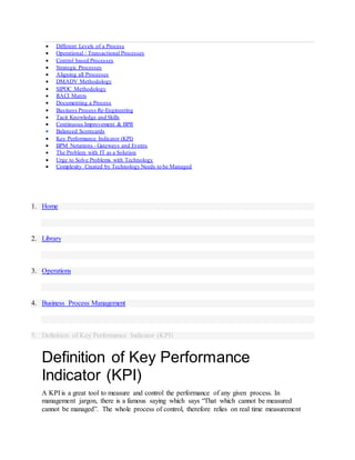  Different Levels of a Process
 Operational / Transactional Processes
 Control based Processes
 Strategic Processes
 Aligning all Processes
 DMADV Methodology
 SIPOC Methodology
 RACI Matrix
 Documenting a Process
 Business Process Re-Engineering
 Tacit Knowledge and Skills
 Continuous Improvement & BPR
 Balanced Scorecards
 Key Performance Indicator (KPI)
 BPM Notations - Gateways and Events
 The Problem with IT as a Solution
 Urge to Solve Problems with Technology
 Complexity Created by Technology Needs to be Managed
1. Home
2. Library
3. Operations
4. Business Process Management
5. Definition of Key Performance Indicator (KPI)
Definition of Key Performance
Indicator (KPI)
A KPI is a great tool to measure and control the performance of any given process. In
management jargon, there is a famous saying which says “That which cannot be measured
cannot be managed”. The whole process of control, therefore relies on real time measurement
 