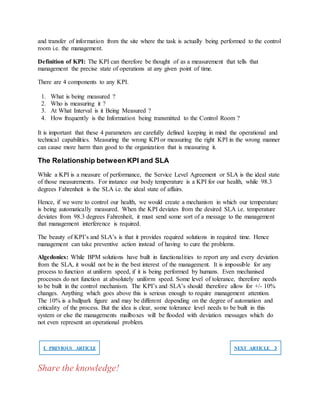 and transfer of information from the site where the task is actually being performed to the control
room i.e. the management.
Definition of KPI: The KPI can therefore be thought of as a measurement that tells that
management the precise state of operations at any given point of time.
There are 4 components to any KPI.
1. What is being measured ?
2. Who is measuring it ?
3. At What Interval is it Being Measured ?
4. How frequently is the Information being transmitted to the Control Room ?
It is important that these 4 parameters are carefully defined keeping in mind the operational and
technical capabilities. Measuring the wrong KPI or measuring the right KPI in the wrong manner
can cause more harm than good to the organization that is measuring it.
The Relationship between KPI and SLA
While a KPI is a measure of performance, the Service Level Agreement or SLA is the ideal state
of those measurements. For instance our body temperature is a KPI for our health, while 98.3
degrees Fahrenheit is the SLA i.e. the ideal state of affairs.
Hence, if we were to control our health, we would create a mechanism in which our temperature
is being automatically measured. When the KPI deviates from the desired SLA i.e. temperature
deviates from 98.3 degrees Fahrenheit, it must send some sort of a message to the management
that management interference is required.
The beauty of KPI’s and SLA’s is that it provides required solutions in required time. Hence
management can take preventive action instead of having to cure the problems.
Algedonics: While BPM solutions have built in functionalities to report any and every deviation
from the SLA, it would not be in the best interest of the management. It is impossible for any
process to function at uniform speed, if it is being performed by humans. Even mechanised
processes do not function at absolutely uniform speed. Some level of tolerance, therefore needs
to be built in the control mechanism. The KPI’s and SLA’s should therefore allow for +/- 10%
changes. Anything which goes above this is serious enough to require management attention.
The 10% is a ballpark figure and may be different depending on the degree of automation and
criticality of the process. But the idea is clear, some tolerance level needs to be built in this
system or else the managements mailboxes will be flooded with deviation messages which do
not even represent an operational problem.
❮ PREVIOUS ARTICLE NEXT ARTICLE ❯
Share the knowledge!
 