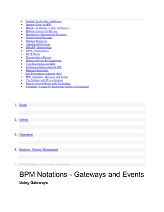  Fredrick Taylor View on Process
 Japanese View on BPM
 Hammer & Champy’s View on Process
 Different Levels of a Process
 Operational / Transactional Processes
 Control based Processes
 Strategic Processes
 Aligning all Processes
 DMADV Methodology
 SIPOC Methodology
 RACI Matrix
 Documenting a Process
 Business Process Re-Engineering
 Tacit Knowledge and Skills
 Continuous Improvement & BPR
 Balanced Scorecards
 Key Performance Indicator (KPI)
 BPM Notations - Gateways and Events
 The Problem with IT as a Solution
 Urge to Solve Problems with Technology
 Complexity Created by Technology Needs to be Managed
1. Home
2. Library
3. Operations
4. Business Process Management
5. BPM Notations - Gateways and Events
BPM Notations - Gateways and Events
Using Gateways
 
