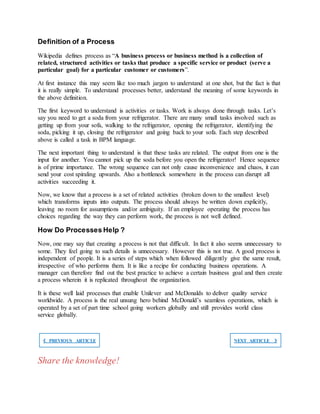 Definition of a Process
Wikipedia defines process as “A business process or business method is a collection of
related, structured activities or tasks that produce a specific service or product (serve a
particular goal) for a particular customer or customers”.
At first instance this may seem like too much jargon to understand at one shot, but the fact is that
it is really simple. To understand processes better, understand the meaning of some keywords in
the above definition.
The first keyword to understand is activities or tasks. Work is always done through tasks. Let’s
say you need to get a soda from your refrigerator. There are many small tasks involved such as
getting up from your sofa, walking to the refrigerator, opening the refrigerator, identifying the
soda, picking it up, closing the refrigerator and going back to your sofa. Each step described
above is called a task in BPM language.
The next important thing to understand is that these tasks are related. The output from one is the
input for another. You cannot pick up the soda before you open the refrigerator! Hence sequence
is of prime importance. The wrong sequence can not only cause inconvenience and chaos, it can
send your cost spiraling upwards. Also a bottleneck somewhere in the process can disrupt all
activities succeeding it.
Now, we know that a process is a set of related activities (broken down to the smallest level)
which transforms inputs into outputs. The process should always be written down explicitly,
leaving no room for assumptions and/or ambiguity. If an employee operating the process has
choices regarding the way they can perform work, the process is not well defined.
How Do Processes Help ?
Now, one may say that creating a process is not that difficult. In fact it also seems unnecessary to
some. They feel going to such details is unnecessary. However this is not true. A good process is
independent of people. It is a series of steps which when followed diligently give the same result,
irrespective of who performs them. It is like a recipe for conducting business operations. A
manager can therefore find out the best practice to achieve a certain business goal and then create
a process wherein it is replicated throughout the organization.
It is these well laid processes that enable Unilever and McDonalds to deliver quality service
worldwide. A process is the real unsung hero behind McDonald’s seamless operations, which is
operated by a set of part time school going workers globally and still provides world class
service globally.
❮ PREVIOUS ARTICLE NEXT ARTICLE ❯
Share the knowledge!
 
