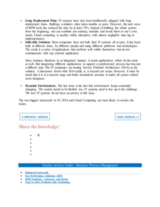  Long Deployment Time: IT systems have also been traditionally plagued with long
deployment times. Building a solution often takes months or years. However, the next wave
of BPM tools has reduced the time by at least 70%. Instead of building the whole system
from the beginning, one can combine pre-existing modules and tweak them to one’s own
needs. Cloud computing is another viable alternative with almost negligible time lag in
implementation.
 Inflexible Solution: Most companies have not built their IT systems all at once. It has been
built at different times, by different people and using different platforms and technologies.
The result is a series of applications that perform well within themselves but do not
communicate with any external application.
Since business functions in an integrated manner, it needs applications which do the same
as well. But integrating different applications to support a synchronized process has become
a difficult task. The IT companies are touting Service Oriented Architecture (SOA) as the
solution. A discussion about what SOA really is, is beyond our scope. However, it must be
noted that it is at a nascent stage and holds tremendous promise to make all system related
woes disappear.
 Dynamic Environment: The last issue is the fact that environment keeps constantly
changing. The system needs to be flexible too. IT systems need to live up to the challenge.
Till now IT systems do not have an answer to this issue.
The two biggest buzzwords in IT, SOA and Cloud Computing are most likely to resolve the
issues.
❮ PREVIOUS ARTICLE NEXT ARTICLE ❯
Share the knowledge!
 6





Similar Articles Under - Business Process Management
 Balanced Scorecards
 Key Performance Indicator (KPI)
 BPM Notations - Gateways and Events
 Urge to Solve Problems with Technology
 