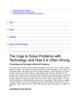  The Problem with IT as a Solution
 Urge to Solve Problems with Technology
 Complexity Created by Technology Needs to be Managed
1. Home
2. Library
3. Operations
4. Business Process Management
5. The Urge to Solve Problems with Technology and How it is Often Wrong
The Urge to Solve Problems with
Technology and How it is Often Wrong
Technology and the Urge to Solve All Problems
The urge to create a perfect world has been there throughout the ages. However, whereas earlier
attempts at doing so were guided by people with hands on effort and intimate contact with the on
the ground realities, the present move towards using technology is often misplaced as it focuses
on using tools like social media without actually getting down to the nuts and bolts of on the
ground action. In other words, the problems being faced by the world need concerted action that
is bottom up and which involves action from those working directly with the victims instead of
top down approaches using social media that are out of tune with the ground realities. Of course,
this does not mean to say that technology cannot solve any problem, as there are many examples
of using technology as a means of spreading awareness and knowledge. The point here is that
technology requires human action in concert with each other and not necessarily one without the
other.
Limitations of the Internet
 