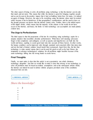 The other aspect of trying to solve all problems using technology is that the internet can do only
that much and not more. This means that while the internet is good for bringing together people
and as can be seen in the positive impact that it had on building better lives for many, it is indeed
an agent of change. However, the urge to fix everything using the internet alone must be resisted
solely because it has its limitations in that geographical considerations and the need to have on
the ground presence are factors that the internet cannot solve. Further, there is the added aspect
of the digital divide, which means that the majority of the citizens in the world do not have
access to the internet, and hence, the limits to what technology can accomplish are made plainly
evident here.
The Urge to Perfectionism
The third aspect is that the proponents of the lets fix everything using technology aspire for a
utopian situation that resembles absolute perfectionism. What these well meaning advocates
forget is that complexity and ambiguity as well as opacity and imperfection are built into the
world and hence, aspiring to social good must take into account all these factors. In other words,
the human condition can be improved only through sustained and concerted effort that takes time
and not the kind of instant solution based model that is proposed. Apart from this, the fact that
technology is value neutral means that it can be used for good as well as for bad. Hence, the
temptation to advance technological solutions for all problems might backfire because of the
same technology falling into the wrong hands to create havoc.
Final Thoughts
Finally, we must make it clear that this article is not a pessimistic one which dismisses
technology altogether. Just that we would like to make it clear that striving to use technology to
solve all problems must be based on realistic assumptions and as the subsequent articles detail,
the internet can indeed be used to deliver infinite progress provided some of the conditions
discussed here are met.
❮ PREVIOUS ARTICLE NEXT ARTICLE ❯
Share the knowledge!
 3





Similar Articles Under - Business Process Management
 