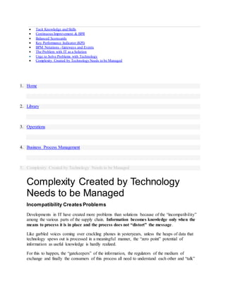  Tacit Knowledge and Skills
 Continuous Improvement & BPR
 Balanced Scorecards
 Key Performance Indicator (KPI)
 BPM Notations - Gateways and Events
 The Problem with IT as a Solution
 Urge to Solve Problems with Technology
 Complexity Created by Technology Needs to be Managed
1. Home
2. Library
3. Operations
4. Business Process Management
5. Complexity Created by Technology Needs to be Managed
Complexity Created by Technology
Needs to be Managed
Incompatibility Creates Problems
Developments in IT have created more problems than solutions because of the “incompatibility”
among the various parts of the supply chain. Information becomes knowledge only when the
means to process it is in place and the process does not “distort” the message.
Like garbled voices coming over crackling phones in yesteryears, unless the heaps of data that
technology spews out is processed in a meaningful manner, the “zero point” potential of
information as useful knowledge is hardly realized.
For this to happen, the “gatekeepers” of the information, the regulators of the medium of
exchange and finally the consumers of this process all need to understand each other and “talk”
 