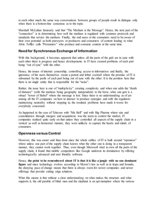 to each other much the same way conversations between groups of people result in dialogue only
when there is a bottom-line consensus as to the topic.
Marshall McLuhan famously said that “The Medium is the Message”. Hence, the next part of the
“connection” is in determining how well the medium is regulated with common protocols and
standards that service the medium. Finally, the end users or the consumers need to be aware of
their own potential as both purveyors or producers and consumers of content leading to what
Alvin Toffler calls “Prosumers” who produce and consume content at the same time.
Need for Synchronous Exchange of Information
With this background, it becomes apparent that unless all the parts of the grid are in sync with
each other there is progress and hence developments in IT have created problems of each part
being “out of sync” with the other.
Hence, the issues of internet censorship, controlling access to information and finally, the
ignorance of the users themselves create a potent and lethal cocktail where the promise of IT is
subsumed by the perils of each part being out of sync with the other. It is the position here that
there is no single entity that is responsible for the “noise”.
Rather, the issue here is one of “multiplicity” creating complexity and when one adds the “death
of distance” (with the medium being geography independent) to the brew, what one gets is a
virtual “tower of Babel” where the message is lost. Since there is no understanding as of yet
among all the IT companies on how to interact to produce synergies and with the regulators
maintaining neutrality without stepping in, the resultant problems have made it worse for
everybody concerned.
As happened in the case of Telecom with “Ma Bell” and with Big Pharma where size and
consolidation through mergers and acquisitions was the norm to control the market, IT
companies realised quite early on that unless they controlled all aspects of the supply chain in a
vertical as well as horizontal manner, they were unlikely to capture the hearts and minds of
consumers.
Openness versus Control
However, this was easier said than done since the whole edifice of IT is built around “openness”
where unless one part of the supply chain knows what the other one is doing in a transparent
manner, they cannot work together. Thus, even though Microsoft tried to own all the parts of the
supply chain, it found that nimble competitors like Google undercut its domination by offering
technologically advanced and user friendly software.
Hence, the point to be remembered about IT is that it is like a jungle with no one dominant
figure and since technology evolves according to Moore’s law as well as in leaps and bounds,
the dizzying pace of change means that there is always room for newer companies and newer
offerings that provide cutting edge solutions.
What this means is that without a clear understanding on what makes the structure and what
supports it, the old parable of blind men and the elephant is an apt metaphor where the various
 