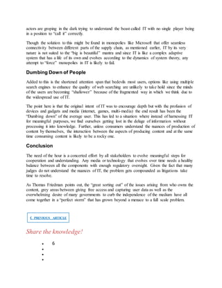 actors are groping in the dark trying to understand the beast called IT with no single player being
in a position to “call it” correctly.
Though the solution to this might be found in monopolies like Microsoft that offer seamless
connectivity between different parts of the supply chain, as mentioned earlier, IT by its very
nature is not suited to the “big is beautiful” mantra and since IT is like a complex adaptive
system that has a life of its own and evolves according to the dynamics of system theory, any
attempt to “force” monopolies in IT is likely to fail.
Dumbing Down of People
Added to this is the shortened attention span that bedevils most users, options like using multiple
search engines to enhance the quality of web searching are unlikely to take hold since the minds
of the users are becoming “shallower” because of the fragmented way in which we think due to
the widespread use of IT.
The point here is that the original intent of IT was to encourage depth but with the profusion of
devices and gadgets and media (internet, games, multi-media) the end result has been the
“Dumbing down” of the average user. This has led to a situation where instead of harnessing IT
for meaningful purposes, we find ourselves getting lost in the deluge of information without
processing it into knowledge. Further, unless consumers understand the nuances of production of
content by themselves, the interaction between the aspects of producing content and at the same
time consuming content is likely to be a rocky one.
Conclusion
The need of the hour is a concerted effort by all stakeholders to evolve meaningful steps for
cooperation and understanding. Any media or technology that evolves over time needs a healthy
balance between all the components with enough regulatory oversight. Given the fact that many
judges do not understand the nuances of IT, the problem gets compounded as litigations take
time to resolve.
As Thomas Friedman points out, the “great sorting out” of the issues arising from who owns the
content, grey areas between giving free access and capturing user data as well as the
overwhelming desire of many governments to curb the independence of the medium have all
come together in a “perfect storm” that has grown beyond a menace to a full scale problem.
❮ PREVIOUS ARTICLE
Share the knowledge!
 6



 