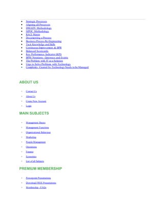  Strategic Processes
 Aligning all Processes
 DMADV Methodology
 SIPOC Methodology
 RACI Matrix
 Documenting a Process
 Business Process Re-Engineering
 Tacit Knowledge and Skills
 Continuous Improvement & BPR
 Balanced Scorecards
 Key Performance Indicator (KPI)
 BPM Notations - Gateways and Events
 The Problem with IT as a Solution
 Urge to Solve Problems with Technology
 Complexity Created by Technology Needs to be Managed
ABOUT US
 Contact Us
 About Us
 Create New Account
 Login
MAIN SUBJECTS
 Management Basics
 Management Functions
 Organizational Behaviour
 Marketing
 People Management
 Operations
 Finance
 Economics
 List of all Subjects
PREMIUM MEMBERSHIP
 Powerpoint Presentations
 Download FREE Presentations
 Membership - FAQs
 