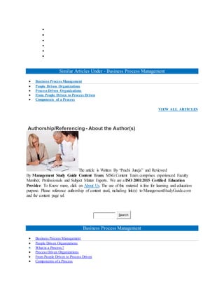 





Similar Articles Under - Business Process Management
 Business Process Management
 People Driven Organizations
 Process Driven Organizations
 From People Driven to Process Driven
 Components of a Process
VIEW ALL ARTICLES
Authorship/Referencing - About the Author(s)
The article is Written By “Prachi Juneja” and Reviewed
By Management Study Guide Content Team. MSG Content Team comprises experienced Faculty
Member, Professionals and Subject Matter Experts. We are a ISO 2001:2015 Certified Education
Provider. To Know more, click on About Us. The use of this material is free for learning and education
purpose. Please reference authorship of content used, including link(s) to ManagementStudyGuide.com
and the content page url.
Search
Business Process Management
 Business Process Management
 People Driven Organizations
 What is a Process ?
 Process Driven Organizations
 From People Driven to Process Driven
 Components of a Process
 