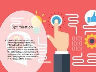 Optimization
• Process optimization includes
retrieving process performance
information from modeling or
monitoring phase; identifying the
potential or actual bottlenecks and
the potential opportunities for cost
savings or other improvements; and
then, applying those enhancements
in the design of the process.
 