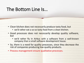 The Bottom Line Is…
• Clean kitchen does not necessarily produce tasty food, but
• we’d rather eat a so-so tasty food from a clean kitchen.
• Good processes does not necessarily develop quality software,
but
• we’d rather fly in Airbus with a software from a well-known
company than a small software development house.
• So, there is a need for quality processes, since they decrease the
risk of companies producing low quality products.
• Process management ensure qualitative processes.
 