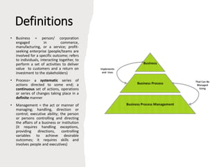 Definitions
• Business = person/ corporation
engaged in commerce,
manufacturing, or a service; profit-
seeking enterprise (people/teams are
involved for a specific outcome; refers
to individuals, interacting together, to
perform a set of activities to deliver
value to customers and a return on
investment to the stakeholders)
• Process= a systematic series of
actions directed to some end; a
continuous set of actions, operations
or series of changes taking place in a
definite manner
• Management = the act or manner of
managing; handling, direction or
control; executive ability; the person
or persons controlling and directing
the affairs of a business or institution
(it requires handling exceptions,
providing directions, controlling
variables to achieve desirable
outcomes; it requires skills and
involves people and executives)
 