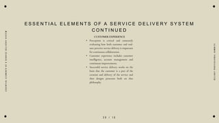 2 0 / 1 0
E
S
S
E
N
T
I
A
L
E
L
E
M
E
N
T
S
O
F
A
S
E
R
V
I
C
E
D
E
L
I
V
E
R
Y
S
Y
S
T
E
M
E S S E N T I A L E L E M E N T S O F A S E R V I C E D E L I V E R Y S Y S T E M
C O N T I N U E D
CUSTOMER EXPERIENCE
• Perception is critical and constantly
evaluating how both customer and end-
user perceive service delivery is important
for continuous collaboration.
• Customer experience includes customer
intelligence, account management and
continuous improvements.
• Successful service delivery works on the
basis that the customer is a part of the
creation and delivery of the service and
then designs processes built on that
philosophy.
D
e
l
i
g
h
t
P
r
o
f
e
s
s
i
o
n
a
l
S
u
m
m
i
t
s
 