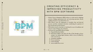 2 0 / 1 4
C R E AT I N G E F F I C I E N C Y &
I M P R O V I N G P R O D U C T I V I T Y
W I T H B P M S O F T W A R E
• Business Process Management (BPM) software are ideal tools for digitizing
processes, bridging organizational silos, and reinventing operations, thereby
enabling enterprises to stay ahead of the curve.
• BPM software assists the organization to streamline front and back-end
processes and drive continuous innovation, transforming the experience of
their internal and external customers.
• BPM software may be on-premise or cloud-based in terms of installation and
come in a variety of shapes, sizes, and prices.
• Key features for a good BPM software include:
a) Drag-and-drop form builders
b) Rule-based workflows that dictate the flow of data through a process,
routing it by making logical decisions, which in turn are defined by
‘rules’ set by the user.
c) Automation capabilities
d) Process monitoring
e) Cloud technology
f) Secure mobile devices access
D
e
l
i
g
h
t
P
r
o
f
e
s
s
i
o
n
a
l
S
u
m
m
i
t
s
C
R
E
A
T
I
N
G
E
F
F
I
C
I
E
N
C
Y
&
I
M
P
R
O
V
I
N
G
P
R
O
D
U
C
T
I
V
I
T
Y
W
I
T
H
B
P
M
S
O
F
T
W
A
R
E
 