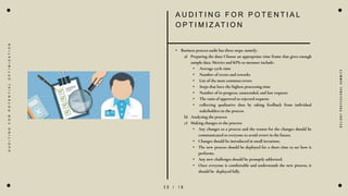 2 0 / 1 8
A U D I T I N G F O R P O T E N T I A L
O P T I M I Z AT I O N
• Business process audit has three steps, namely:
a) Preparing the data: Choose an appropriate time frame that gives enough
sample data. Metrics and KPIs to measure include:
• Average cycle time
• Number of errors and reworks
• List of the most common errors
• Steps that have the highest processing time
• Number of in-progress, unattended, and lost requests
• The ratio of approved to rejected requests
• collecting qualitative data by taking feedback from individual
stakeholders in the process
b) Analyzing the process
c) Making changes to the process:
• Any changes to a process and the reason for the changes should be
communicated to everyone to avoid errors in the future.
• Changes should be introduced in small iterations.
• The new process should be deployed for a short time to see how it
performs.
• Any new challenges should be promptly addressed.
• Once everyone is comfortable and understands the new process, it
should be deployed fully.
D
e
l
i
g
h
t
P
r
o
f
e
s
s
i
o
n
a
l
S
u
m
m
i
t
s
A
U
D
I
T
I
N
G
F
O
R
P
O
T
E
N
T
I
A
L
O
P
T
I
M
I
Z
A
T
I
O
N
 