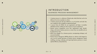2 0 / 4
B
U
S
I
N
E
S
S
P
R
O
C
E
S
S
M
A
N
A
G
E
M
E
N
T
I N T R O D U C T I O N
B U S I N E S S P R O C E S S M A N A G E M E N T
• A business process is a collection of linked tasks which find their end in the
delivery of a service or product to a client.
• A business process has also been defined as a set of activities and tasks that,
once completed, will accomplish an organizational goal.
• A process forms the lifeline for any organization and helps it streamline
individual activities, making sure that resources are put to optimal use.
• Business process management covers how organizations study, identify,
change, and monitor business processes to ensure they run smoothly and can
be improved over time.
• BPM is best thought of as a business practice, encompassing techniques, and
structured methods.
• Business Process Management (BPM) solutions are software tools designed to
carry out the essential operations of business process management: namely
modeling, executing, evaluating, and improving business processes to ensure
optimal efficiency and productivity.
D
e
l
i
g
h
t
P
r
o
f
e
s
s
i
o
n
a
l
S
u
m
m
i
t
s
 