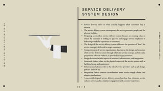 2 0 / 8
S E R V I C E D E L I V E R Y
S Y S T E M D E S I G N
• Service delivery refers to what actually happens when customers buy a
service.
• The service delivery system encompasses the service processes, people and the
physical facilities.
• Designing an excellent service delivery system focuses on creating value to
which the customer is willing to pay for and engage service employees in
delivering wonderful experience to customers.
• The design of the service delivery system addresses the question of “how” the
service concept is delivered to target customers.
• Competitiveness of service organizations depends on the design and structure
of the service delivery system through which the service concept, and the value
proposition inherent within it, is provided to target customers.
• Design decisions include aspects of structure, infrastructure, and integration.
• Structural choices relate to the physical aspects of the service system such as
facilities, layout, and equipment.
• Infrastructural choices refer to the role of service providers such as job design,
policies, and skill set.
• Integration choices concern co-ordination issues, service supply chains, and
adaptive mechanisms.
• A successful designed service delivery system has these four elements: service
culture, service quality, employee engagement and customer experience.
D
e
l
i
g
h
t
P
r
o
f
e
s
s
i
o
n
a
l
S
u
m
m
i
t
s
S
E
R
V
I
C
E
D
E
L
I
V
E
R
Y
S
Y
S
T
E
M
D
E
S
I
G
N
 