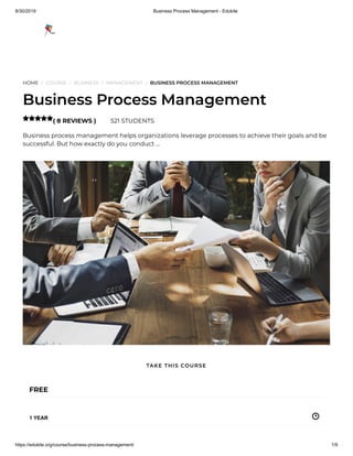 8/30/2019 Business Process Management - Edukite
https://edukite.org/course/business-process-management/ 1/9
HOME / COURSE / BUSINESS / MANAGEMENT / BUSINESS PROCESS MANAGEMENT
Business Process Management
( 8 REVIEWS ) 521 STUDENTS
Business process management helps organizations leverage processes to achieve their goals and be
successful. But how exactly do you conduct …

FREE
1 YEAR
TAKE THIS COURSE
 