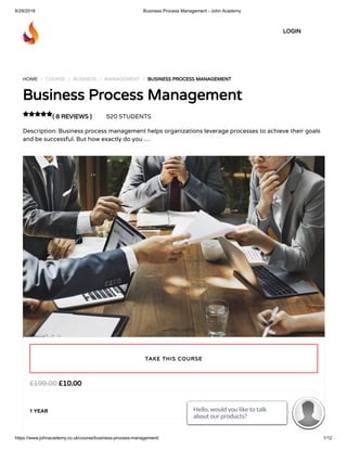 6/29/2018 Business Process Management - John Academy
https://www.johnacademy.co.uk/course/business-process-management/ 1/12
HOME / COURSE / BUSINESS / MANAGEMENT / BUSINESS PROCESS MANAGEMENT
Business Process Management
( 8 REVIEWS ) 520 STUDENTS
Description: Business process management helps organizations leverage processes to achieve their goals
and be successful. But how exactly do you …

£10.00£199.00
1 YEAR
TAKE THIS COURSE
LOGIN
Hello, would you like to talk
about our products? 
Hello, would you like to talk
about our products? 
Hello, would you like to talk
about our products? 
Hello, would you like to talk
about our products? 
Hello, would you like to talk
about our products? 
Hello, would you like to talk
about our products? 
Hello, would you like to talk
about our products? 
Hello, would you like to talk
about our products? 
Hello, would you like to talk
about our products? 
Hello, would you like to talk
about our products? 
Hello, would you like to talk
about our products? 
Hello, would you like to talk
about our products? 
 