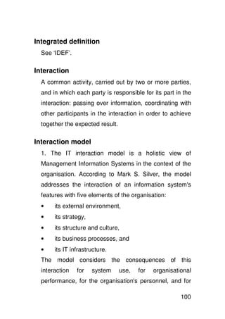 Integrated definition
  See ‘IDEF’.

Interaction
  A common activity, carried out by two or more parties,
  and in which each party is responsible for its part in the
  interaction: passing over information, coordinating with
  other participants in the interaction in order to achieve
  together the expected result.

Interaction model
  1. The IT interaction model is a holistic view of
  Management Information Systems in the context of the
  organisation. According to Mark S. Silver, the model
  addresses the interaction of an information system'
                                                    s
  features with five elements of the organisation:
  •    its external environment,
  •    its strategy,
  •    its structure and culture,
  •    its business processes, and
  •    its IT infrastructure.
  The model considers the consequences of this
  interaction   for    system     use,   for   organisational
  performance, for the organisation' personnel, and for
                                   s

                                                         100
 