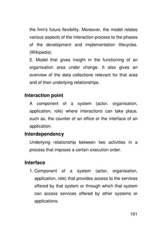the firm' future flexibility. Moreover, the model relates
          s
  various aspects of the interaction process to the phases
  of the development and implementation lifecycles.
  (Wikipedia)
  2. Model that gives insight in the functioning of an
  organisation area under change. It also gives an
  overview of the data collections relevant for that area
  and of their underlying relationships.

Interaction point
  A    component      of a     system (actor,     organisation,
  application, role) where interactions can take place,
  such as, the counter of an office or the interface of an
  application.
Interdependency
  Underlying relationship between two activities in a
  process that imposes a certain execution order.

Interface
  1. Component        of   a   system   (actor,   organisation,
      application, role) that provides access to the services
      offered by that system or through which that system
      can access services offered by other systems or
      applications.

                                                           101
 