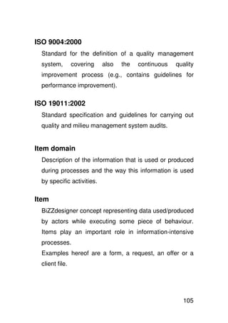 ISO 9004:2000
 Standard for the definition of a quality management
 system,        covering   also   the   continuous   quality
 improvement process (e.g., contains guidelines for
 performance improvement).

ISO 19011:2002
 Standard specification and guidelines for carrying out
 quality and milieu management system audits.


Item domain
 Description of the information that is used or produced
 during processes and the way this information is used
 by specific activities.

Item
 BiZZdesigner concept representing data used/produced
 by actors while executing some piece of behaviour.
 Items play an important role in information-intensive
 processes.
 Examples hereof are a form, a request, an offer or a
 client file.




                                                       105
 