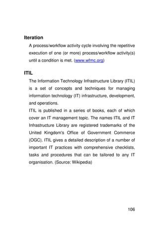 Iteration
  A process/workflow activity cycle involving the repetitive
  execution of one (or more) process/workflow activity(s)
  until a condition is met. (www.wfmc.org)

ITIL
  The Information Technology Infrastructure Library (ITIL)
  is a set of concepts and techniques for managing
  information technology (IT) infrastructure, development,
  and operations.
  ITIL is published in a series of books, each of which
  cover an IT management topic. The names ITIL and IT
  Infrastructure Library are registered trademarks of the
  United Kingdom' Office of Government Commerce
                s
  (OGC). ITIL gives a detailed description of a number of
  important IT practices with comprehensive checklists,
  tasks and procedures that can be tailored to any IT
  organisation. (Source: Wikipedia)




                                                        106
 