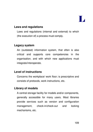 Laws and regulations
  Laws and regulations (internal and external) to which
  (the execution of) a process must comply.


Legacy system
  An (outdated) information system, that often is also
  critical   and   supports   core   competencies   in   the
  organisation, and with which new applications must
  integrate/interoperate.


Level of instructions
  Concerns the workplace/ work floor; is prescriptive and
  consists of protocols, work instructions, etc.

Library of models
  A central storage facility for models and/or components,
  generally accessible for many users. Most libraries
  provide services such as version and configuration
  management,        check-in/check-out      and    locking
  mechanisms, etc.



                                                         109
 