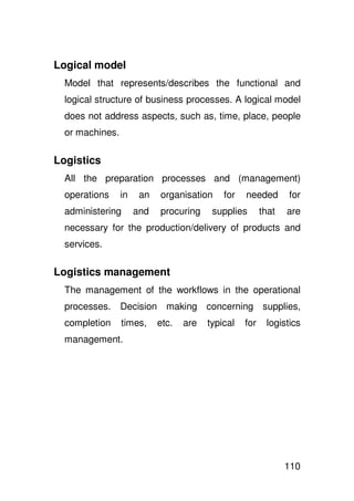 Logical model
  Model that represents/describes the functional and
  logical structure of business processes. A logical model
  does not address aspects, such as, time, place, people
  or machines.

Logistics
  All the preparation processes and (management)
  operations     in    an   organisation     for   needed       for
  administering       and   procuring     supplies       that   are
  necessary for the production/delivery of products and
  services.

Logistics management
  The management of the workflows in the operational
  processes.     Decision making concerning supplies,
  completion     times,     etc.   are   typical   for    logistics
  management.




                                                                110
 