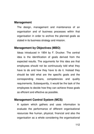 Management
 The design, management and maintenance of an
 organisation and of business processes within that
 organisation in order to archive the planned goals as
 stated in its business strategy and mission.

Management by Objectives (MBO)
 Ideas introduced in 1954 by F. Drucker. The central
 idea is the identification of goals derived from the
 expected results. The arguments for this idea are that
 employees should not be continuously told what they
 have to do and how they have to do it. Instead they
 should be told what are the specific goals and the
 corresponding    means,     competencies       and   quality
 requirements. Subsequently, it would be the task of the
 employees to decide how they can achieve those goals
 as efficient and effective as possible.

Management Control System (MCS)
 A system which gathers and uses information to
 evaluate the performance of different organisational
 resources like human, physical, financial and also the
 organisation as a whole considering the organisational

                                                        112
 