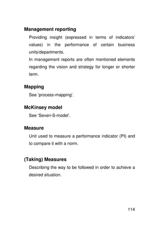 Management reporting
 Providing insight (expressed in terms of indicators’
 values) in the performance of certain business
 units/departments.
 In management reports are often mentioned elements
 regarding the vision and strategy for longer or shorter
 term.

Mapping
 See ‘process-mapping’.

McKinsey model
 See ‘Seven-S-model’.

Measure
 Unit used to measure a performance indicator (PI) and
 to compare it with a norm.


(Taking) Measures
 Describing the way to be followed in order to achieve a
 desired situation.




                                                    114
 
