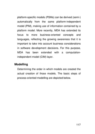 platform-specific models (PSMs) can be derived (semi-)
 automatically from the same platform-independent
 model (PIM), making use of information contained by a
 platform model. More recently, MDA has extended its
 focus   to    more   business-oriented       concepts   and
 languages, reflecting the growing awareness that it is
 important to take into account business considerations
 in software development decisions. For this purpose,
 MDA     has   been   extended    with    a     computation-
 independent model (CIM) layer.

Modelling
 Determining the order in which models are created the
 actual creation of those models. The basic steps of
 process-oriented modelling are depicted below.




                                                         117
 