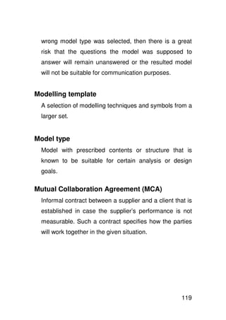 wrong model type was selected, then there is a great
 risk that the questions the model was supposed to
 answer will remain unanswered or the resulted model
 will not be suitable for communication purposes.


Modelling template
 A selection of modelling techniques and symbols from a
 larger set.


Model type
 Model with prescribed contents or structure that is
 known to be suitable for certain analysis or design
 goals.

Mutual Collaboration Agreement (MCA)
 Informal contract between a supplier and a client that is
 established in case the supplier’s performance is not
 measurable. Such a contract specifies how the parties
 will work together in the given situation.




                                                      119
 