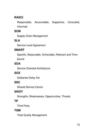 RASCI
 Responsible,   Accountable,     Supportive,   Consulted,
 Informed
SCM
 Supply Chain Management
SLA
 Service Level Agreement
SMART
 Specific, Measurable, Achievable, Relevant and Time-
 bound
SOA
 Service Oriented Architecture
SOX
 Sarbanes-Oxley Act
SSC
 Shared Service Centre
SWOT
 Strengths, Weaknesses, Opportunities, Threats
TP
 Third Party
TQM
 Total Quality Management


                                                      12
 