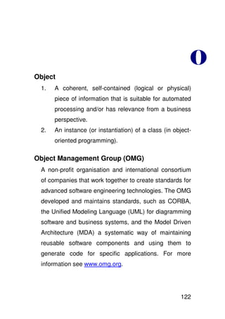 %
Object
 1.   A coherent, self-contained (logical or physical)
      piece of information that is suitable for automated
      processing and/or has relevance from a business
      perspective.
 2.   An instance (or instantiation) of a class (in object-
      oriented programming).

Object Management Group (OMG)
 A non-profit organisation and international consortium
 of companies that work together to create standards for
 advanced software engineering technologies. The OMG
 developed and maintains standards, such as CORBA,
 the Unified Modeling Language (UML) for diagramming
 software and business systems, and the Model Driven
 Architecture (MDA) a systematic way of maintaining
 reusable software components and using them to
 generate code for specific applications. For more
 information see www.omg.org.




                                                       122
 