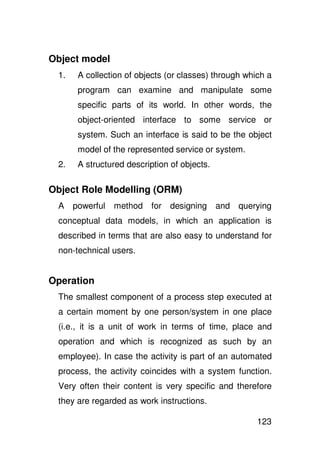 Object model
 1.    A collection of objects (or classes) through which a
       program can examine and manipulate some
       specific parts of its world. In other words, the
       object-oriented interface to some service or
       system. Such an interface is said to be the object
       model of the represented service or system.
 2.    A structured description of objects.

Object Role Modelling (ORM)
 A    powerful   method    for designing      and   querying
 conceptual data models, in which an application is
 described in terms that are also easy to understand for
 non-technical users.


Operation
 The smallest component of a process step executed at
 a certain moment by one person/system in one place
 (i.e., it is a unit of work in terms of time, place and
 operation and which is recognized as such by an
 employee). In case the activity is part of an automated
 process, the activity coincides with a system function.
 Very often their content is very specific and therefore
 they are regarded as work instructions.

                                                        123
 