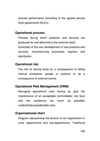 process performance according to the agreed service
  level agreements (SLA’s).


Operational process
  Process during which products and services are
  produced for and delivered to the external client.
  Examples of this are: development of new products and
  services,    manufacturing      processes,     logistics   and
  distribution.

Operational risk
  The risk of having loses as a consequence of failing
  internal processes, people or systems or as a
  consequence of external events.

Operational Risk Management (ORM)
  Managing        operational   risks   having   as   goal   the
  maintenance of an acceptable (controllable) risk level
  and    the      avoidance     (as     much     as   possible)
  unidentified/unpredictable risks.

Organisational chart
  Diagram representing the division of an organisation in
  units, departments and sub-departments. Traditional


                                                             125
 
