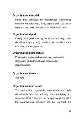 Organisational model
  Model that describes the hierarchical relationships
  between the parts (e.g., units, departments, etc.) of an
  organisation , their structure, composition and tasks.

Organisational part
  Clearly distinguishable organisational unit (e.g., unit,
  department, group etc.), which is responsible for the
  execution of a work process.

Organisational procedure
  Prescription such as a business rule, job/function
  description and administrative organisation
  documentation.


Organisational role
  See role.


Organisational structure
  The division of an organisation in departments and sub-
  departments and the authority lines (reporting and
  responsibilities). There are two perspectives from which
  the organisational structure can be regarded: the


                                                       128
 