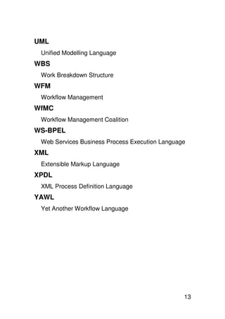 UML
 Unified Modelling Language
WBS
 Work Breakdown Structure
WFM
 Workflow Management
WfMC
 Workflow Management Coalition
WS-BPEL
 Web Services Business Process Execution Language
XML
 Extensible Markup Language
XPDL
 XML Process Definition Language
YAWL
 Yet Another Workflow Language




                                                13
 