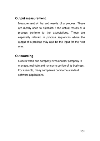 Output measurement
 Measurement of the end results of a process. These
 are mostly used to establish if the actual results of a
 process conform to the expectations. These are
 especially relevant in process sequences where the
 output of a process may also be the input for the next
 one.


Outsourcing
 Occurs when one company hires another company to
 manage, maintain and run some portion of its business.
 For example, many companies outsource standard
 software applications.




                                                    131
 